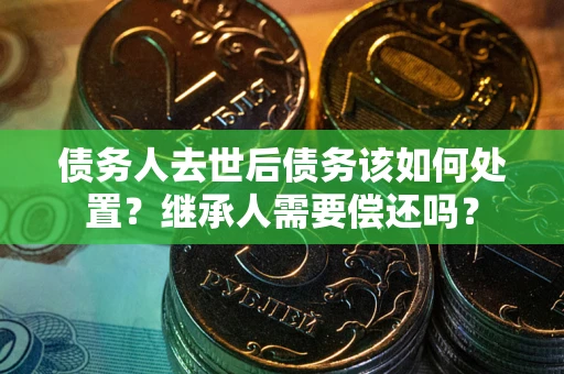 济南债务人去世后债务该如何处置？继承人需要偿还吗？