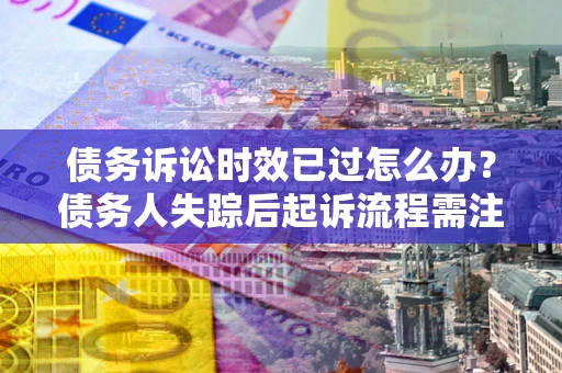 济南债务诉讼时效已过怎么办？债务人失踪后起诉流程需注意什么？